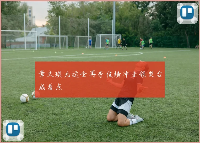 章文琪九运会再夺佳绩冲击领奖台成看点