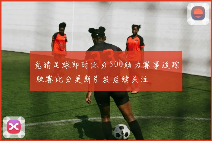 竟猜足球即时比分500助力赛事追踪 联赛比分更新引发后续关注