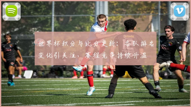世界杯积分与比分更新：各队排名变化引关注，赛程竞争持续升温