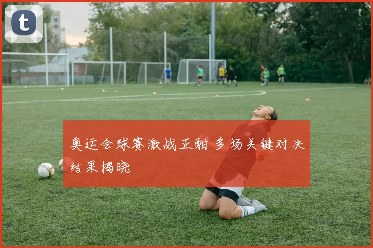 奥运会球赛激战正酣 多场关键对决结果揭晓